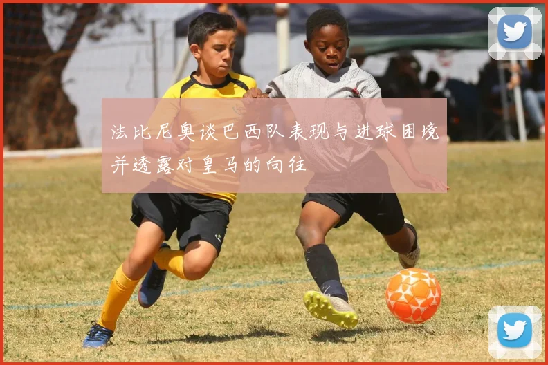 法比尼奥谈巴西队表现与进球困境并透露对皇马的向往
