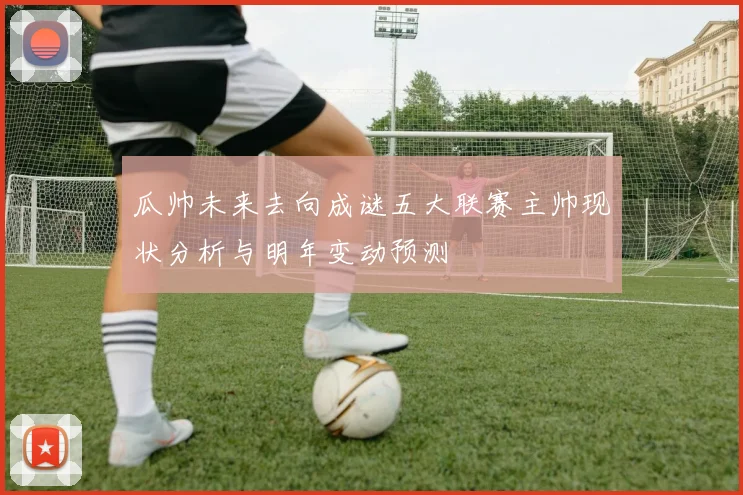 瓜帅未来去向成谜五大联赛主帅现状分析与明年变动预测