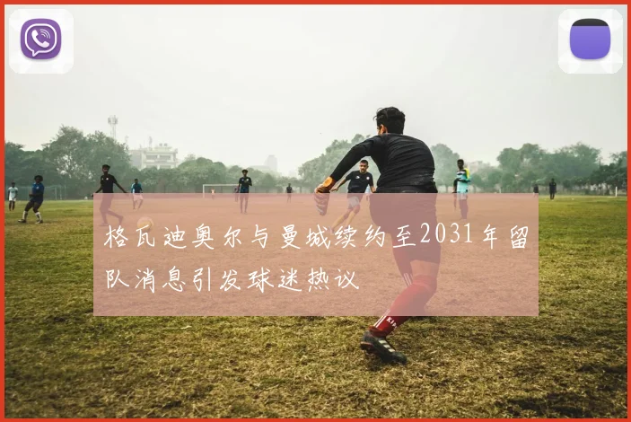 格瓦迪奥尔与曼城续约至2031年留队消息引发球迷热议