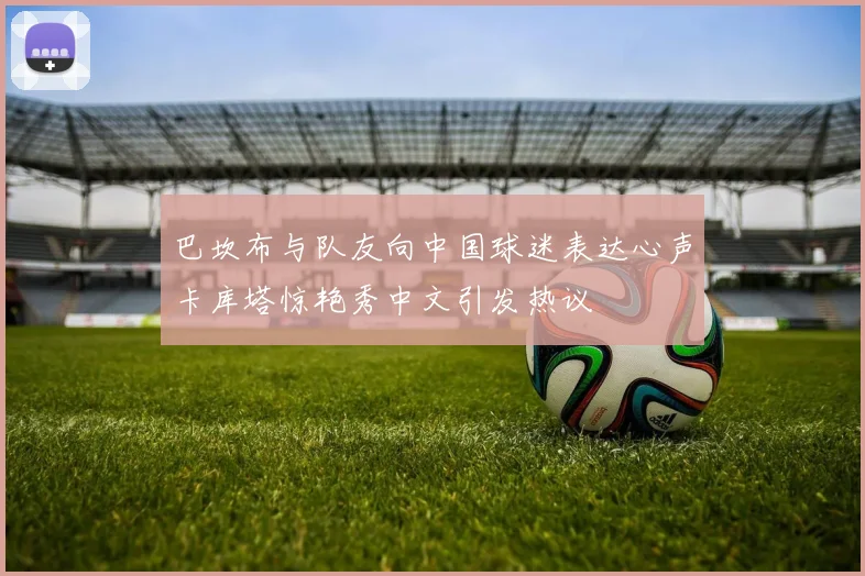 巴坎布与队友向中国球迷表达心声卡库塔惊艳秀中文引发热议