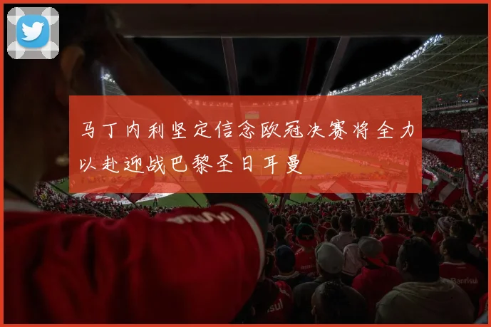 马丁内利坚定信念欧冠决赛将全力以赴迎战巴黎圣日耳曼