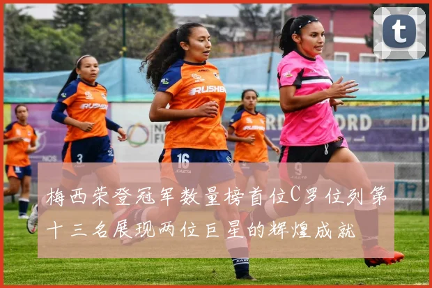 梅西荣登冠军数量榜首位C罗位列第十三名展现两位巨星的辉煌成就